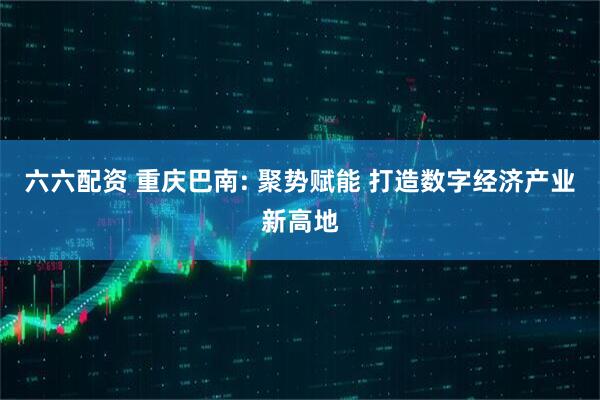 六六配资 重庆巴南: 聚势赋能 打造数字经济产业新高地