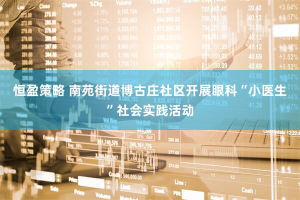 恒盈策略 南苑街道博古庄社区开展眼科“小医生”社会实践活动