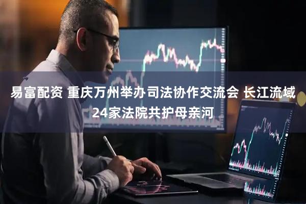 易富配资 重庆万州举办司法协作交流会 长江流域24家法院共护母亲河