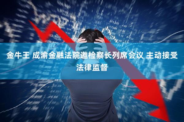 金牛王 成渝金融法院邀检察长列席会议 主动接受法律监督