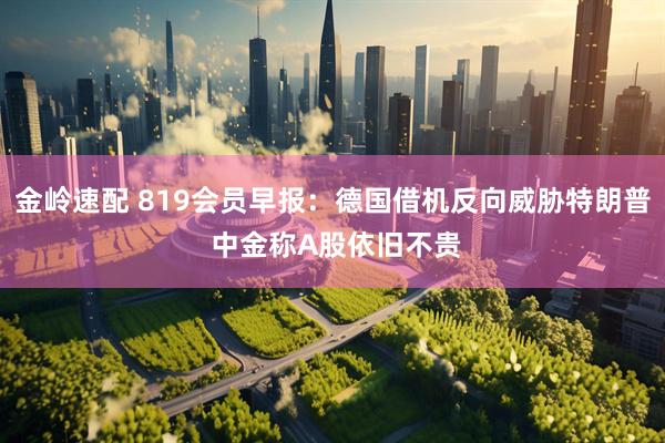 金岭速配 819会员早报：德国借机反向威胁特朗普 中金称A股依旧不贵