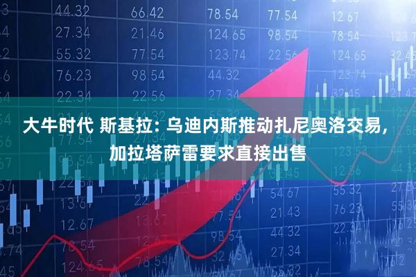 大牛时代 斯基拉: 乌迪内斯推动扎尼奥洛交易, 加拉塔萨雷要求直接出售
