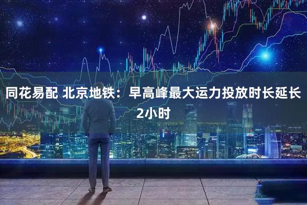 同花易配 北京地铁：早高峰最大运力投放时长延长2小时