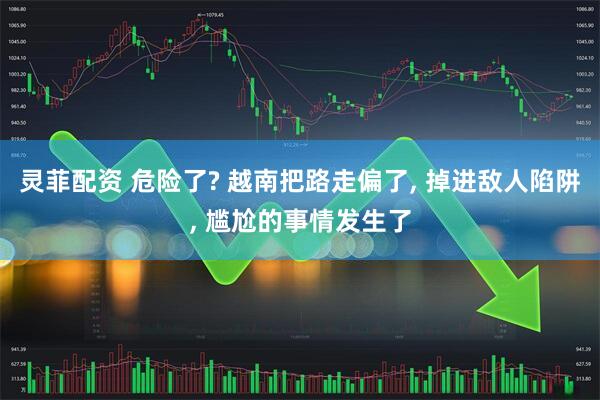灵菲配资 危险了? 越南把路走偏了, 掉进敌人陷阱, 尴尬的事情发生了