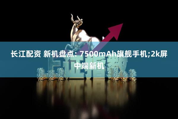 长江配资 新机盘点: 7500mAh旗舰手机;2k屏中端新机