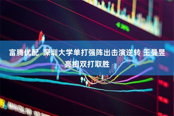 富腾优配  深圳大学单打强阵出击演逆转 王曼昱亮相双打取胜