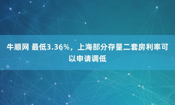 牛顺网 最低3.36%，上海部分存量二套房利率可以申请调低