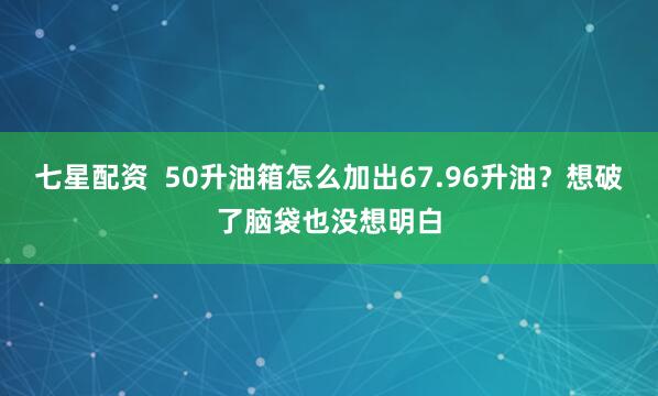 七星配资  50升油箱怎么加出67.96升油？想破了脑袋也没想明白