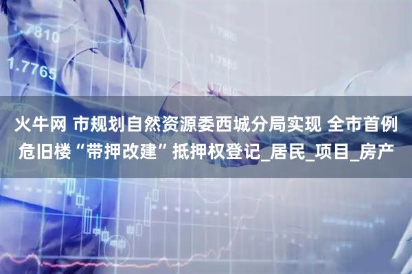 火牛网 市规划自然资源委西城分局实现 全市首例危旧楼“带押改建”抵押权登记_居民_项目_房产