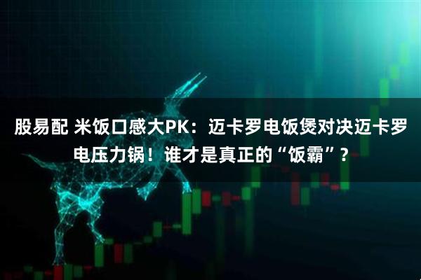 股易配 米饭口感大PK：迈卡罗电饭煲对决迈卡罗电压力锅！谁才是真正的“饭霸”？