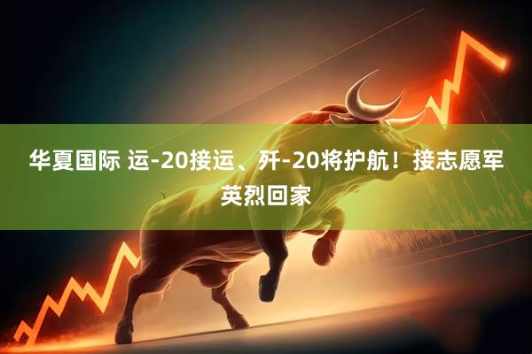 华夏国际 运-20接运、歼-20将护航！接志愿军英烈回家