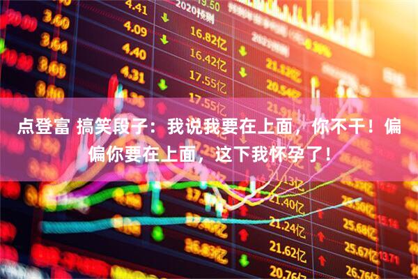 点登富 搞笑段子：我说我要在上面，你不干！偏偏你要在上面，这下我怀孕了！