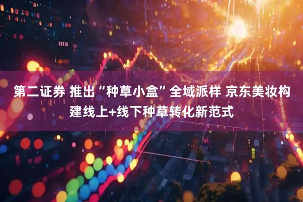 第二证券 推出“种草小盒”全域派样 京东美妆构建线上+线下种草转化新范式