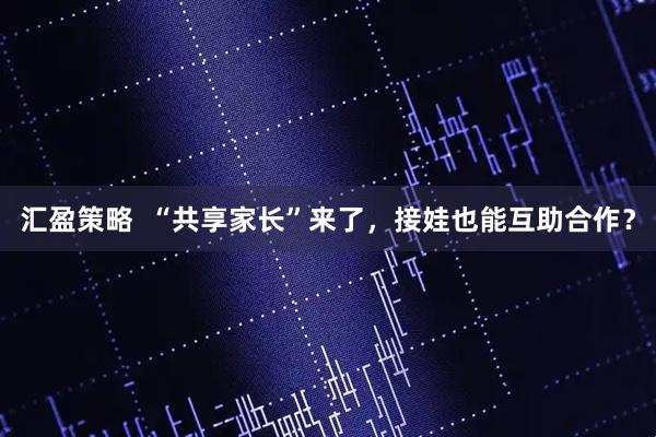汇盈策略  “共享家长”来了，接娃也能互助合作？