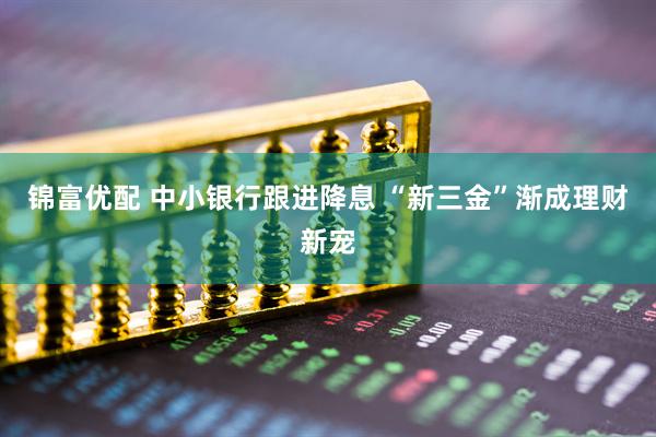 锦富优配 中小银行跟进降息 “新三金”渐成理财新宠