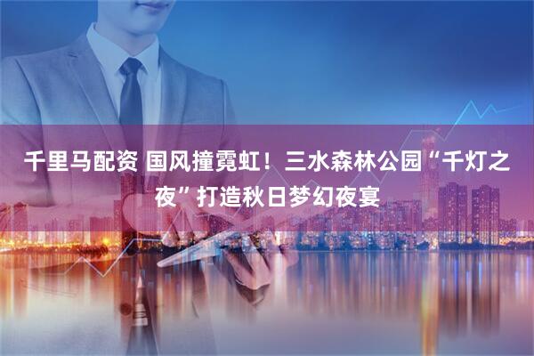 千里马配资 国风撞霓虹！三水森林公园“千灯之夜”打造秋日梦幻夜宴