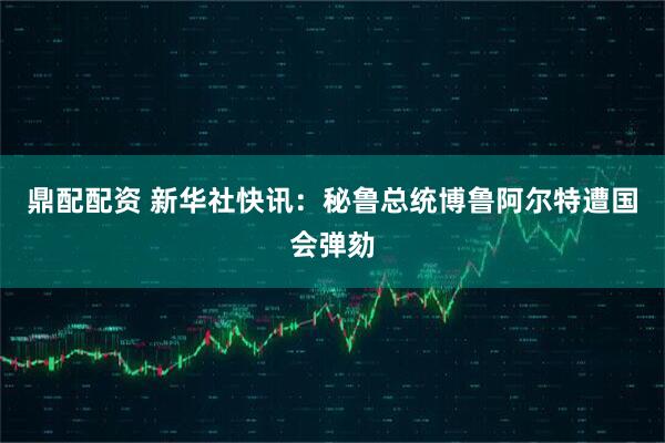 鼎配配资 新华社快讯：秘鲁总统博鲁阿尔特遭国会弹劾