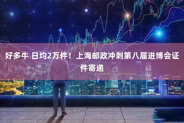 好多牛 日均2万件！上海邮政冲刺第八届进博会证件寄递