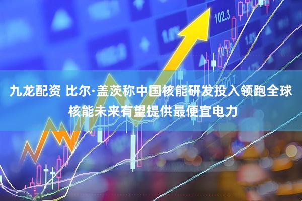 九龙配资 比尔·盖茨称中国核能研发投入领跑全球 核能未来有望提供最便宜电力